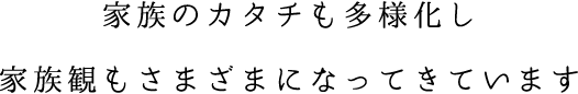 家族のカタチも多様化し家族観もさまざまになってきています