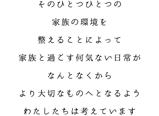 そのひとつひとつの家族の環境を整えることによって家族と過ごす何気ない日常がなんとなくからより大切なものへとなるようわたしたちは考えています