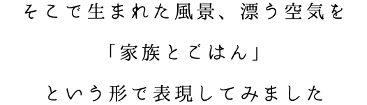 そこで生まれた風景、漂う空気を「家族とごはん」という形で表現してみました