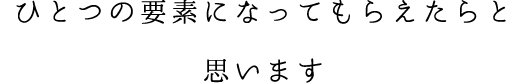 ひとつの要素になってもらえたらと思います