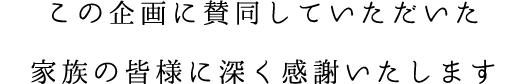 この企画に賛同していただいた家族の皆様に深く感謝いたします